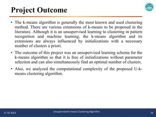 Project Outcome
• The k-means algorithm is generally the most known and used clustering
method. There are various extensions of k-means to be proposed in the
literature. Although it is an unsupervised learning to clustering in pattern
recognition and machine learning, the k-means algorithm and its
extensions are always influenced by initializations with a necessary
number of clusters a priori.
• The outcome of this project was an unsupervised learning schema for the
k-means algorithm so that it is free of initializations without parameter
selection and can also simultaneously find an optimal number of clusters.
• Also, we analyzed the computational complexity of the proposed U-k-
means clustering algorithm.
17-10-2023 Unsupervised K-means Clustering Algorithm 26
 