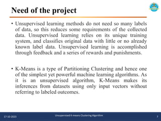 Need of the project
• Unsupervised learning methods do not need so many labels
of data, so this reduces some requirements of the collected
data. Unsupervised learning relies on its unique training
system, and classifies original data with little or no already
known label data. Unsupervised learning is accomplished
through feedback and a series of rewards and punishments.
• K-Means is a type of Partitioning Clustering and hence one
of the simplest yet powerful machine learning algorithms. As
it is an unsupervised algorithm, K-Means makes its
inferences from datasets using only input vectors without
referring to labeled outcomes.
17-10-2023 Unsupervised K-means Clustering Algorithm 7
 