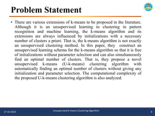 Problem Statement
• There are various extensions of k-means to be proposed in the literature.
Although it is an unsupervised learning to clustering in pattern
recognition and machine learning, the k-means algorithm and its
extensions are always influenced by initializations with a necessary
number of clusters a priori. That is, the k-means algorithm is not exactly
an unsupervised clustering method. In this paper, they construct an
unsupervised learning schema for the k-means algorithm so that it is free
of initializations without parameter selection and can also simultaneously
find an optimal number of clusters. That is, they propose a novel
unsupervised k-means (U-k-means) clustering algorithm with
automatically finding an optimal number of clusters without giving any
initialization and parameter selection. The computational complexity of
the proposed U-k-means clustering algorithm is also analyzed.
17-10-2023 Unsupervised K-means Clustering Algorithm 8
 