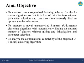 Aim, Objective
• To construct an unsupervised learning schema for the k-
means algorithm so that it is free of initializations without
parameter selection and can also simultaneously find an
optimal number of clusters.
• To propose a novel unsupervised k-means (U-k-means)
clustering algorithm with automatically finding an optimal
number of clusters without giving any initialization and
parameter selection.
• To analyze the computational complexity of the proposed U-
k-means clustering algorithm
17-10-2023 Unsupervised K-means Clustering Algorithm 9
 