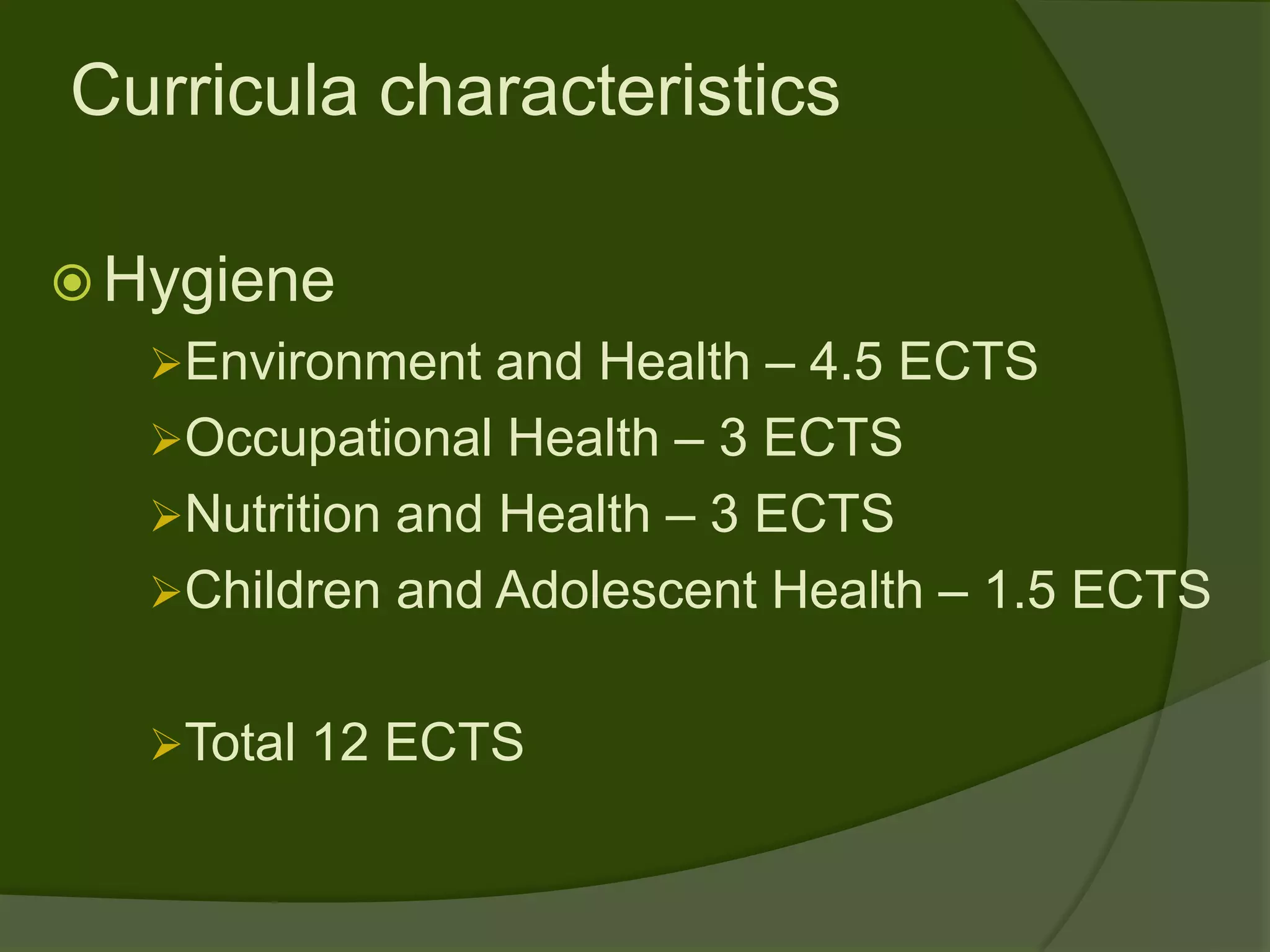 Curricula characteristics

 Hygiene
   Environment and Health – 4.5 ECTS
   Occupational Health – 3 ECTS
   Nutrition and Health – 3 ECTS
   Children and Adolescent Health – 1.5 ECTS


   Total 12 ECTS
 