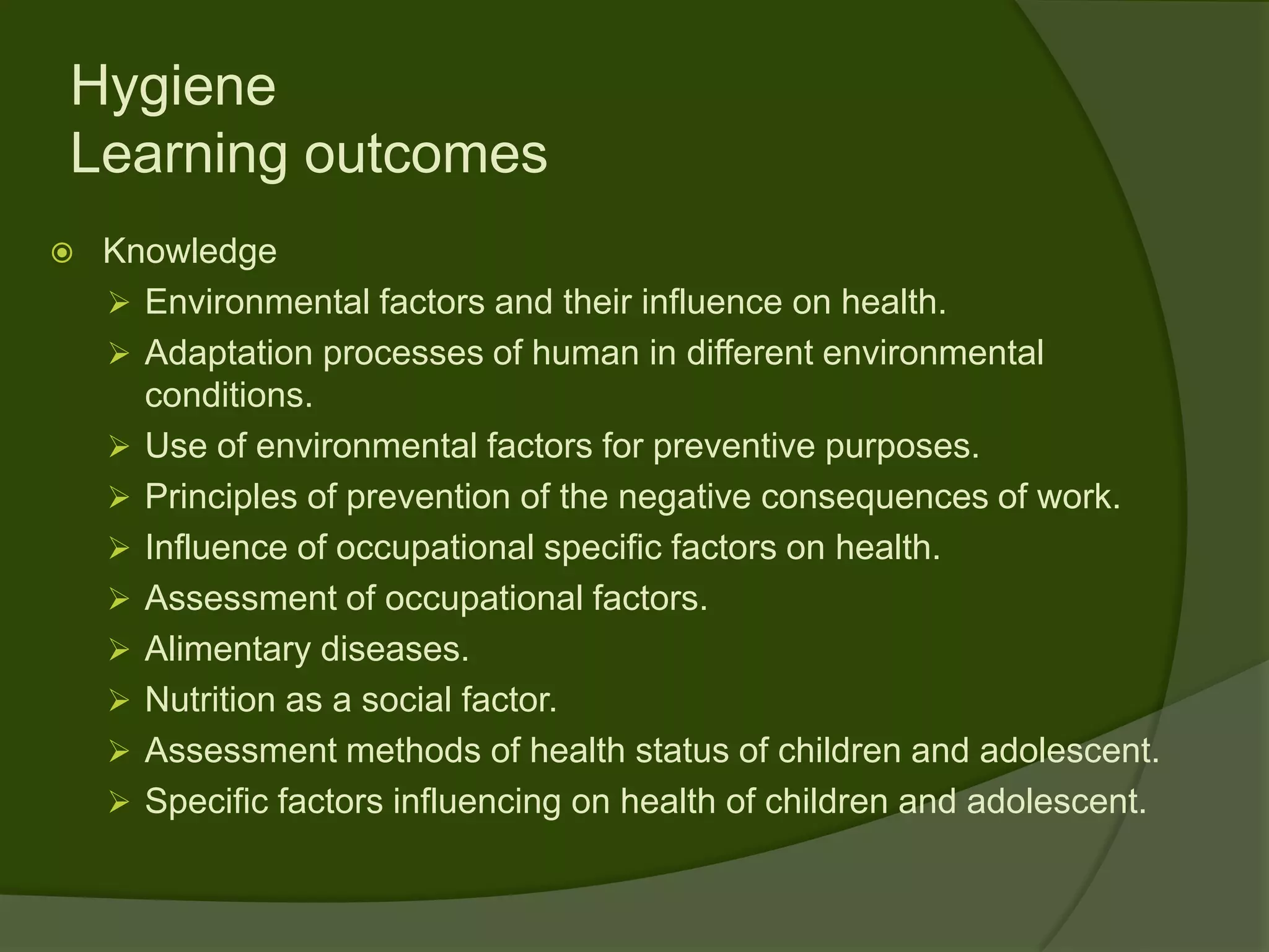 Hygiene
Learning outcomes
   Knowledge
     Environmental factors and their influence on health.
     Adaptation processes of human in different environmental
      conditions.
     Use of environmental factors for preventive purposes.
     Principles of prevention of the negative consequences of work.
     Influence of occupational specific factors on health.
     Assessment of occupational factors.
     Alimentary diseases.
     Nutrition as a social factor.
     Assessment methods of health status of children and adolescent.
     Specific factors influencing on health of children and adolescent.
 