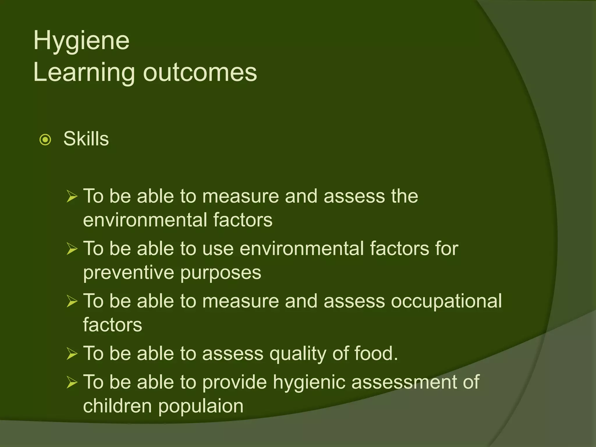 Hygiene
Learning outcomes

   Skills

     To be able to measure and assess the
      environmental factors
     To be able to use environmental factors for
      preventive purposes
     To be able to measure and assess occupational
      factors
     To be able to assess quality of food.
     To be able to provide hygienic assessment of
      children populaion
 