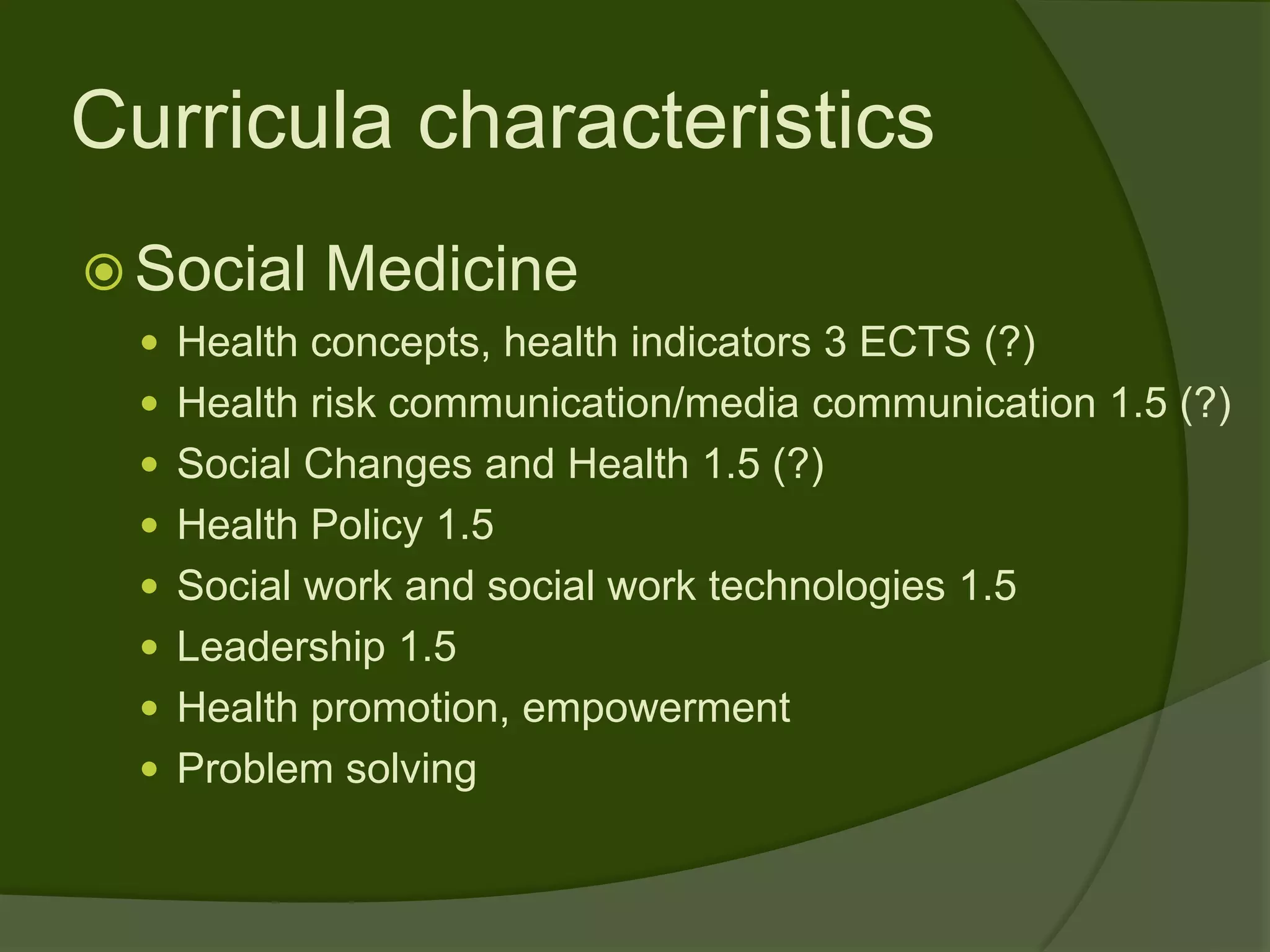 Curricula characteristics
 Social   Medicine
   Health concepts, health indicators 3 ECTS (?)
   Health risk communication/media communication 1.5 (?)
   Social Changes and Health 1.5 (?)
   Health Policy 1.5
   Social work and social work technologies 1.5
   Leadership 1.5
   Health promotion, empowerment
   Problem solving
 