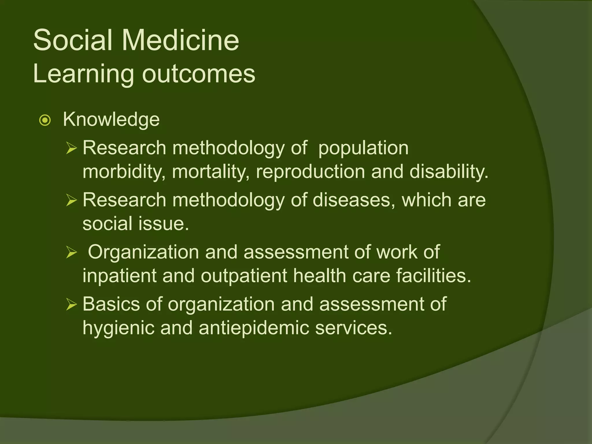 Social Medicine
Learning outcomes
   Knowledge
     Research methodology of population
      morbidity, mortality, reproduction and disability.
     Research methodology of diseases, which are
      social issue.
     Organization and assessment of work of
      inpatient and outpatient health care facilities.
     Basics of organization and assessment of
      hygienic and antiepidemic services.
 