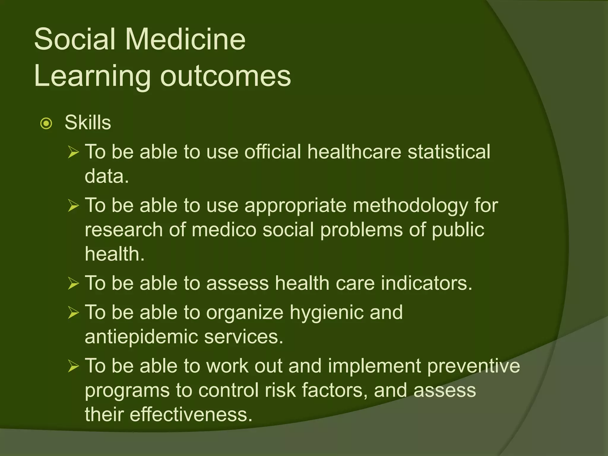 Social Medicine
Learning outcomes
   Skills
     To be able to use official healthcare statistical
      data.
     To be able to use appropriate methodology for
      research of medico social problems of public
      health.
     To be able to assess health care indicators.
     To be able to organize hygienic and
      antiepidemic services.
     To be able to work out and implement preventive
      programs to control risk factors, and assess
      their effectiveness.
 