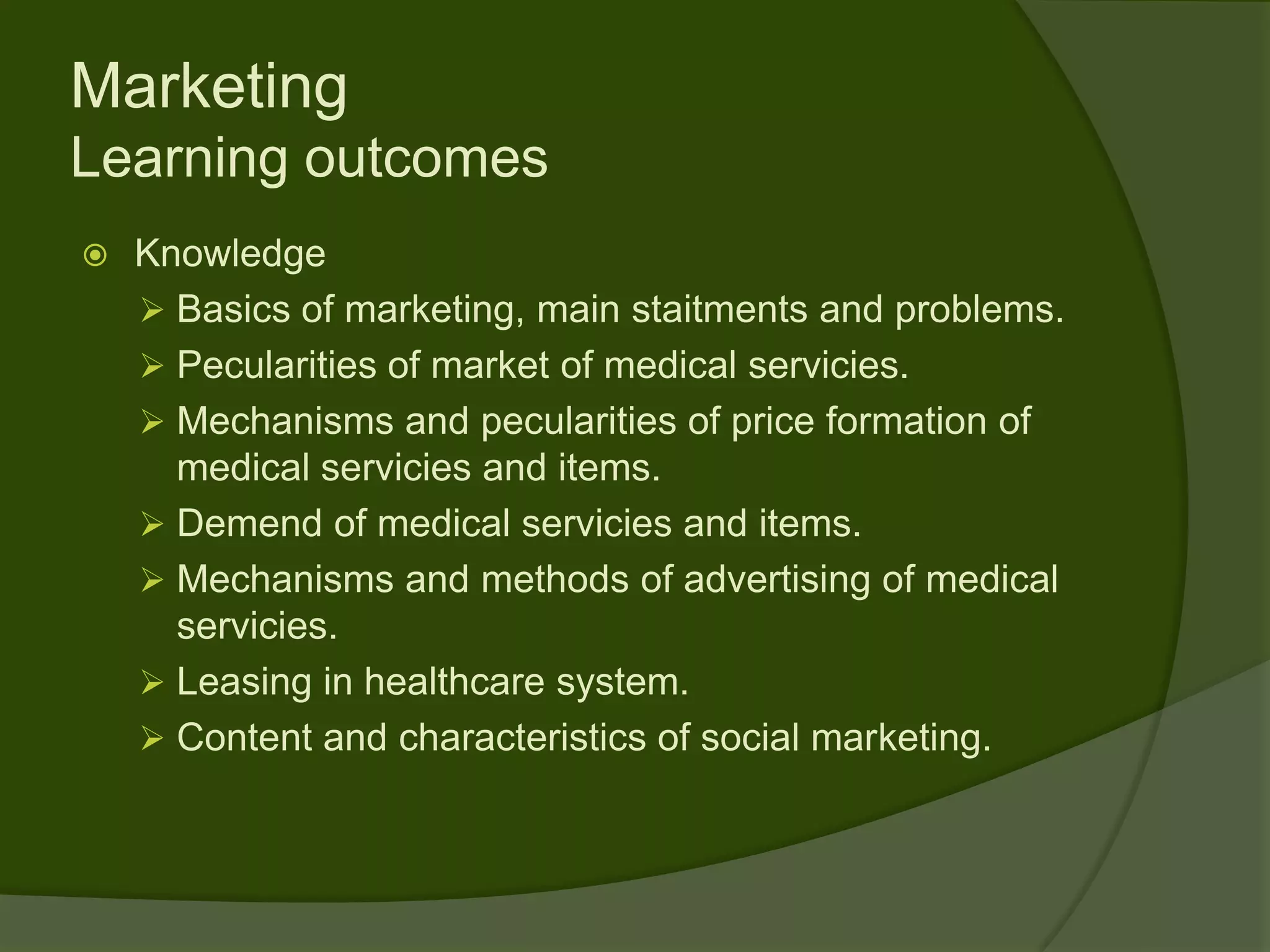 Marketing
Learning outcomes
   Knowledge
     Basics of marketing, main staitments and problems.
     Pecularities of market of medical servicies.
     Mechanisms and pecularities of price formation of
      medical servicies and items.
     Demend of medical servicies and items.
     Mechanisms and methods of advertising of medical
      servicies.
     Leasing in healthcare system.
     Content and characteristics of social marketing.
 