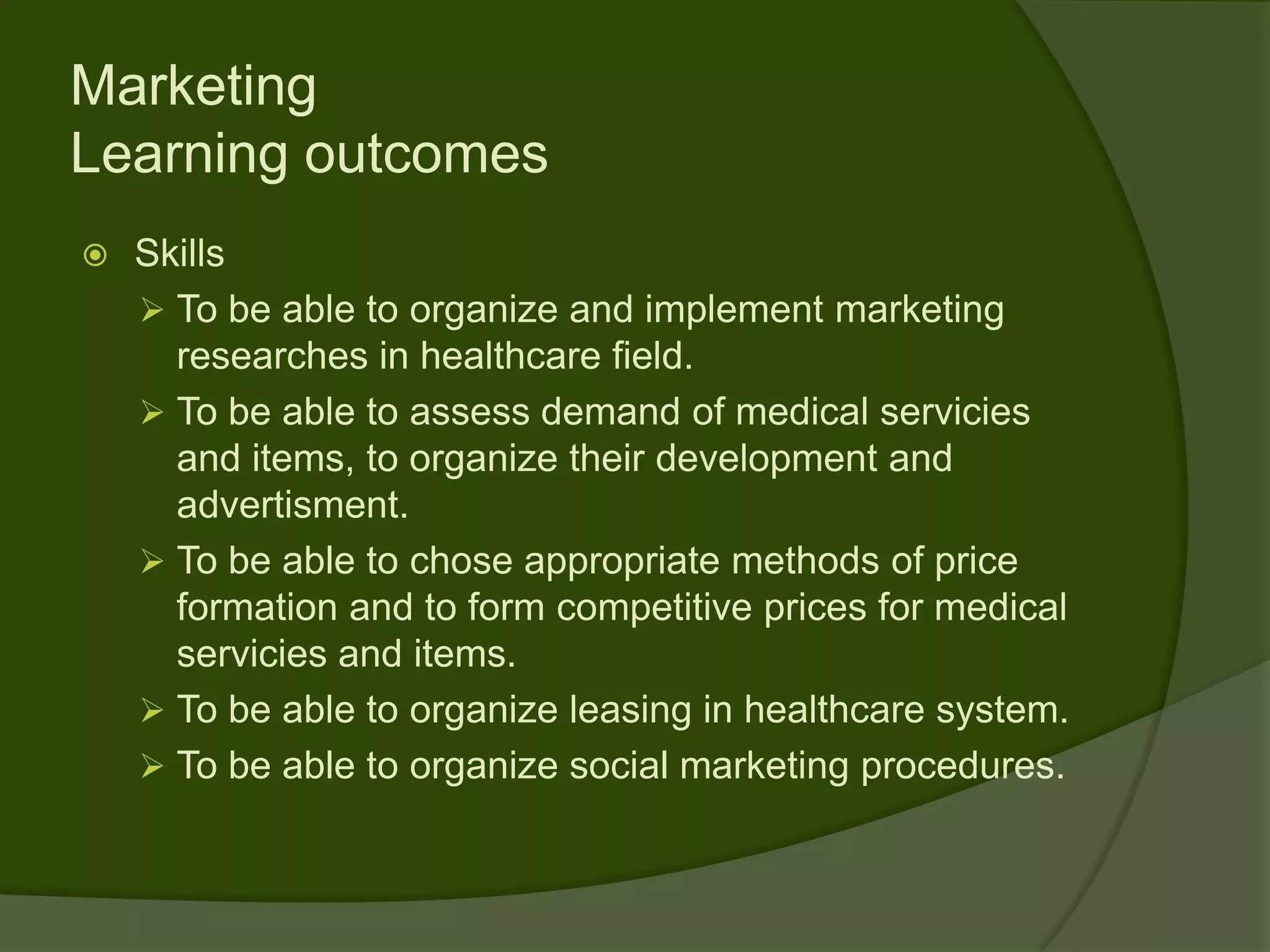 Marketing
Learning outcomes
   Skills
     To be able to organize and implement marketing
      researches in healthcare field.
     To be able to assess demand of medical servicies
      and items, to organize their development and
      advertisment.
     To be able to chose appropriate methods of price
      formation and to form competitive prices for medical
      servicies and items.
     To be able to organize leasing in healthcare system.
     To be able to organize social marketing procedures.
 