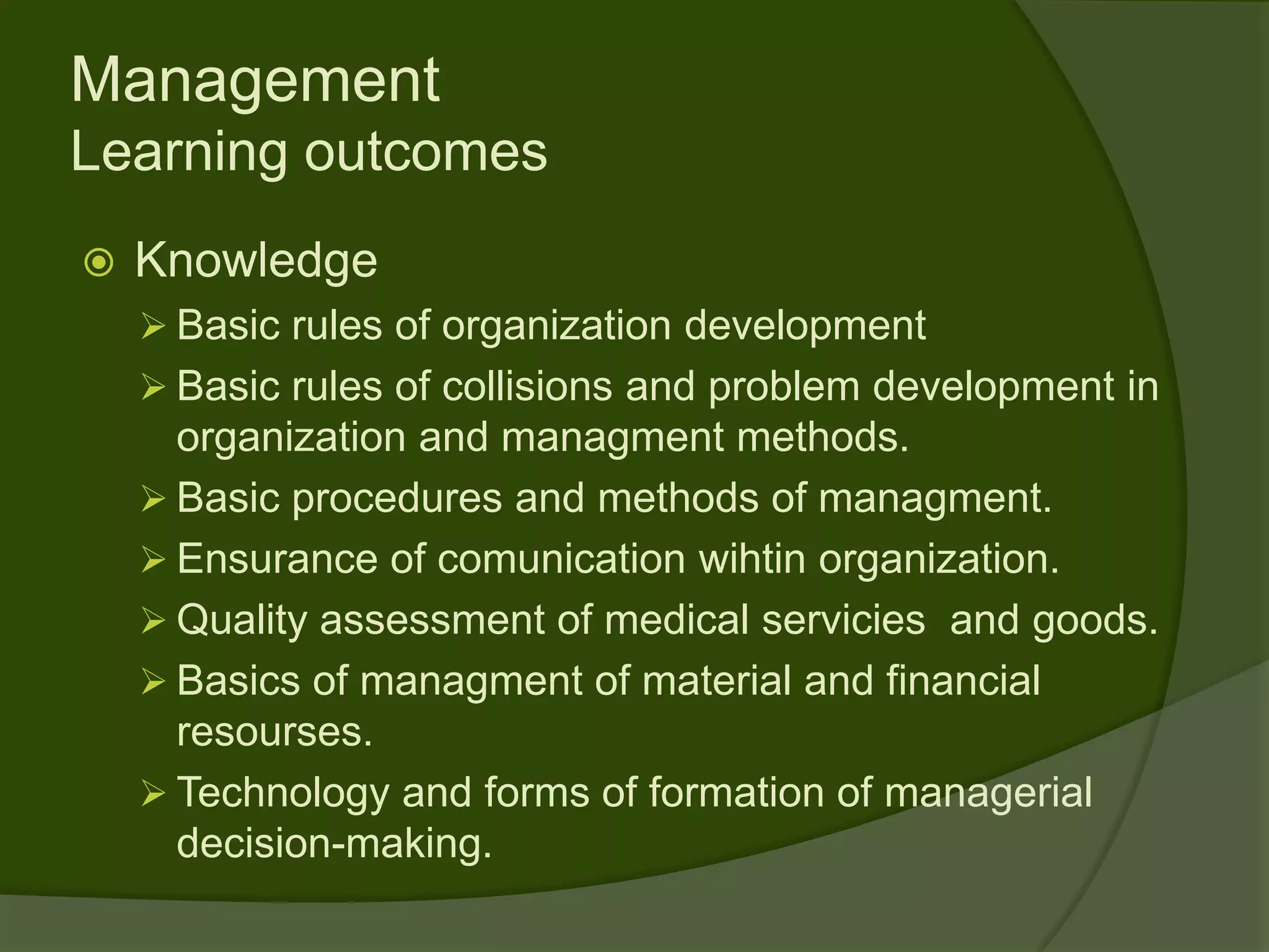 Management
Learning outcomes
   Knowledge
     Basic rules of organization development
     Basic rules of collisions and problem development in
      organization and managment methods.
     Basic procedures and methods of managment.
     Ensurance of comunication wihtin organization.
     Quality assessment of medical servicies and goods.
     Basics of managment of material and financial
      resourses.
     Technology and forms of formation of managerial
      decision-making.
 