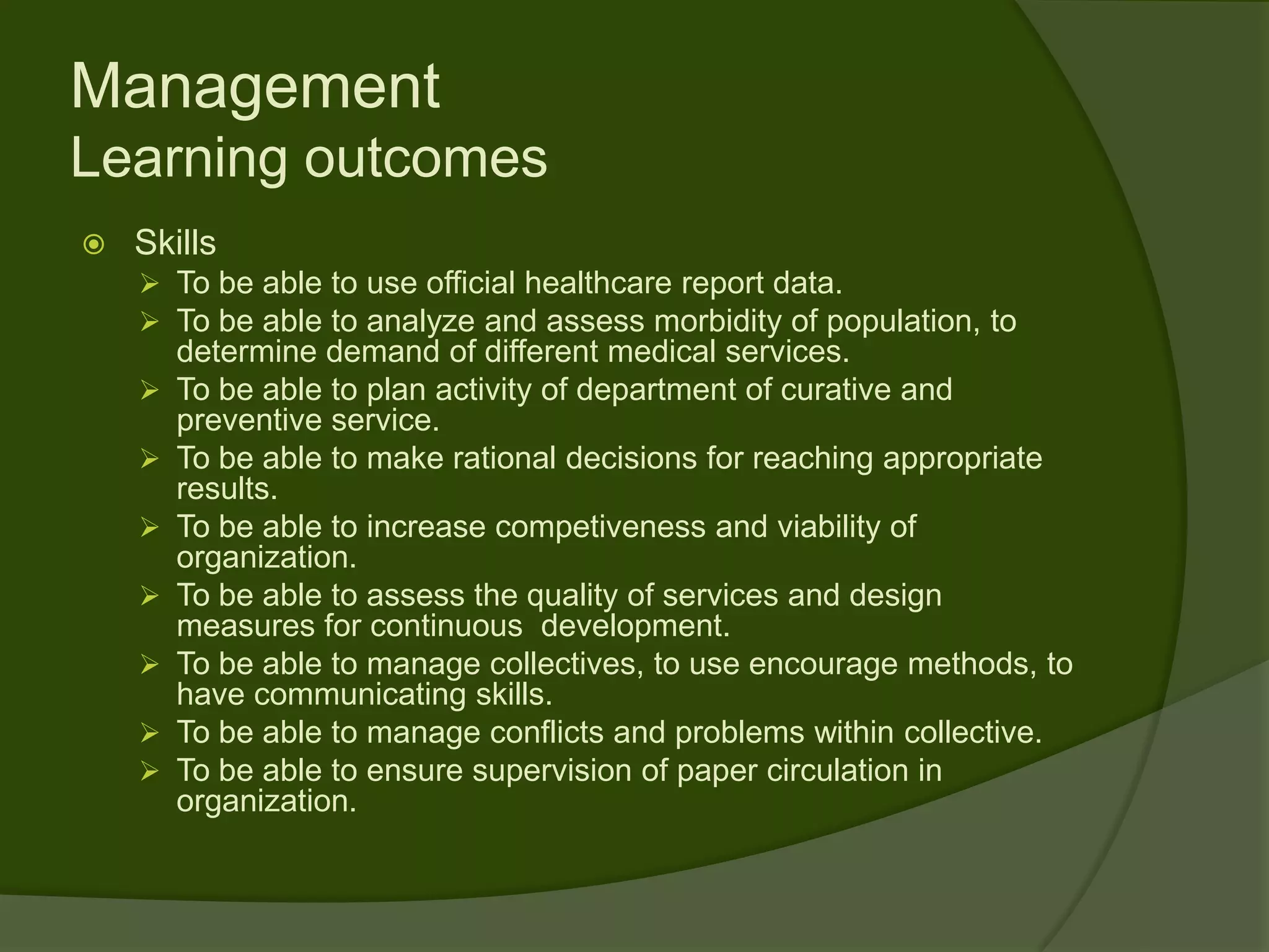 Management
Learning outcomes
   Skills
     To be able to use official healthcare report data.
     To be able to analyze and assess morbidity of population, to
        determine demand of different medical services.
       To be able to plan activity of department of curative and
        preventive service.
       To be able to make rational decisions for reaching appropriate
        results.
       To be able to increase competiveness and viability of
        organization.
       To be able to assess the quality of services and design
        measures for continuous development.
       To be able to manage collectives, to use encourage methods, to
        have communicating skills.
       To be able to manage conflicts and problems within collective.
       To be able to ensure supervision of paper circulation in
        organization.
 