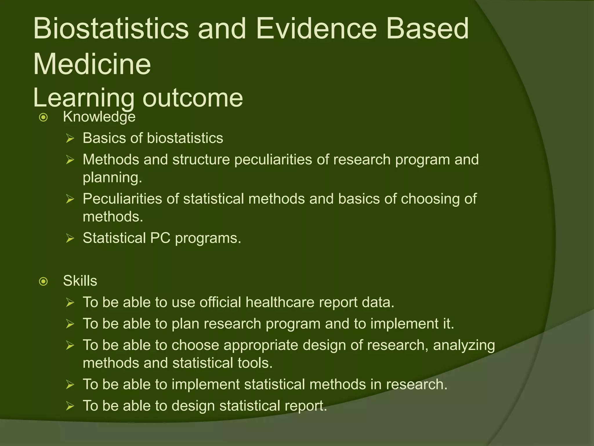 Biostatistics and Evidence Based
Medicine
Learning outcome
   Knowledge
     Basics of biostatistics
     Methods and structure peculiarities of research program and
      planning.
     Peculiarities of statistical methods and basics of choosing of
      methods.
     Statistical PC programs.


   Skills
     To be able to use official healthcare report data.
     To be able to plan research program and to implement it.
     To be able to choose appropriate design of research, analyzing
       methods and statistical tools.
     To be able to implement statistical methods in research.
     To be able to design statistical report.
 