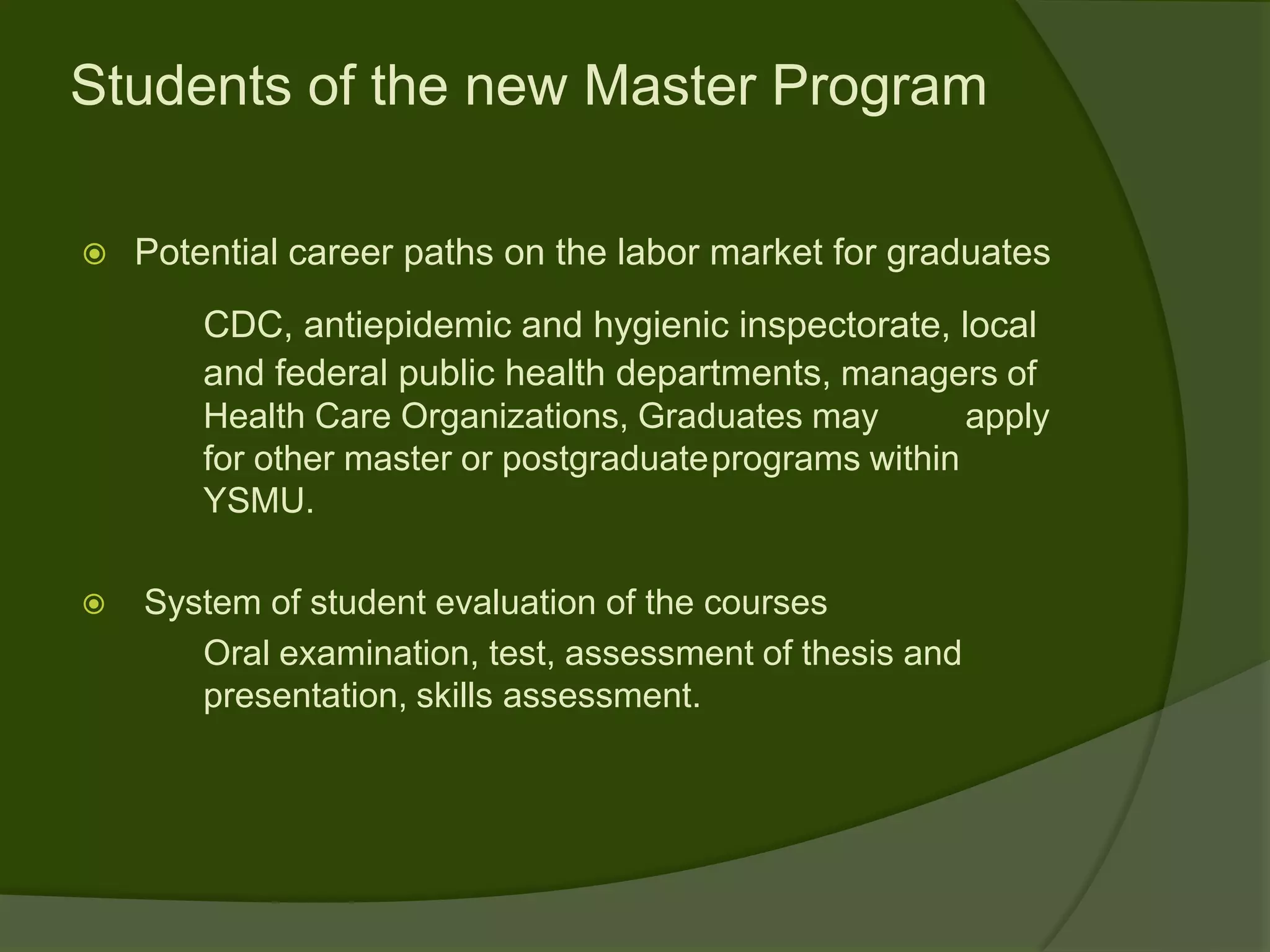 Students of the new Master Program

   Potential career paths on the labor market for graduates
        CDC, antiepidemic and hygienic inspectorate, local
        and federal public health departments, managers of
        Health Care Organizations, Graduates may        apply
        for other master or postgraduateprograms within
        YSMU.

   System of student evaluation of the courses
       Oral examination, test, assessment of thesis and
       presentation, skills assessment.
 