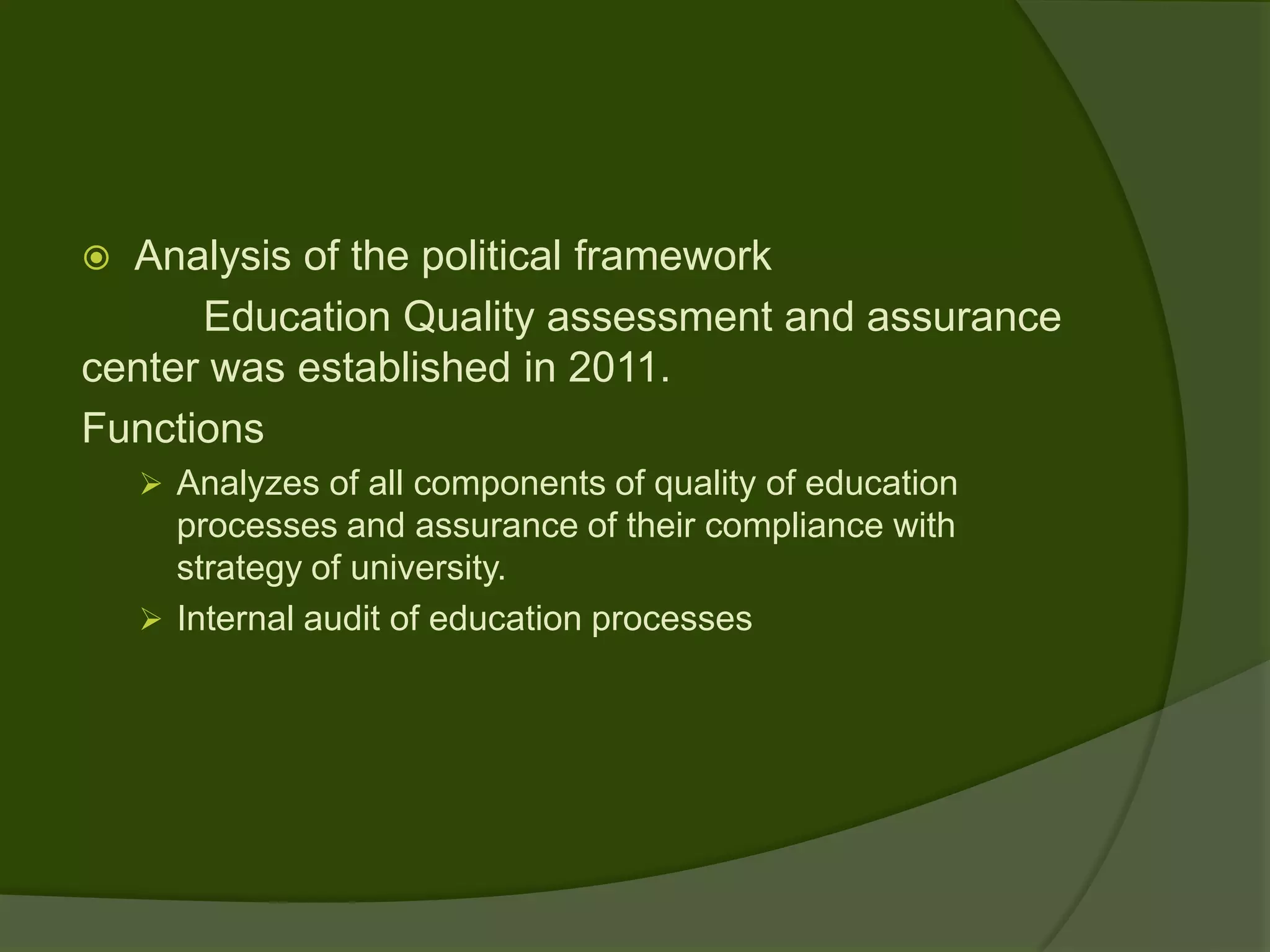  Analysis of the political framework
      Education Quality assessment and assurance
center was established in 2011.
Functions
     Analyzes of all components of quality of education
      processes and assurance of their compliance with
      strategy of university.
     Internal audit of education processes
 