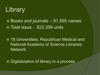 Library
 Books   and journals – 91.595 names
 Total issue - 523.359 units


   18 Universities, Republican Medical and
    National Academy of Science Libraries
    Network

   Digitalization of library in a process
 