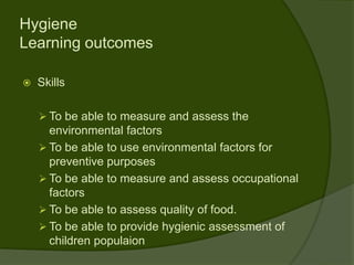 Hygiene
Learning outcomes

   Skills

     To be able to measure and assess the
      environmental factors
     To be able to use environmental factors for
      preventive purposes
     To be able to measure and assess occupational
      factors
     To be able to assess quality of food.
     To be able to provide hygienic assessment of
      children populaion
 