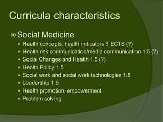 Curricula characteristics
 Social   Medicine
   Health concepts, health indicators 3 ECTS (?)
   Health risk communication/media communication 1.5 (?)
   Social Changes and Health 1.5 (?)
   Health Policy 1.5
   Social work and social work technologies 1.5
   Leadership 1.5
   Health promotion, empowerment
   Problem solving
 