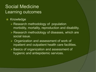 Social Medicine
Learning outcomes
   Knowledge
     Research methodology of population
      morbidity, mortality, reproduction and disability.
     Research methodology of diseases, which are
      social issue.
     Organization and assessment of work of
      inpatient and outpatient health care facilities.
     Basics of organization and assessment of
      hygienic and antiepidemic services.
 