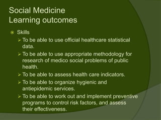 Social Medicine
Learning outcomes
   Skills
     To be able to use official healthcare statistical
      data.
     To be able to use appropriate methodology for
      research of medico social problems of public
      health.
     To be able to assess health care indicators.
     To be able to organize hygienic and
      antiepidemic services.
     To be able to work out and implement preventive
      programs to control risk factors, and assess
      their effectiveness.
 