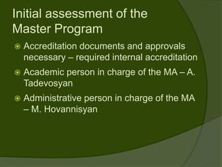 Initial assessment of the
Master Program
   Accreditation documents and approvals
    necessary – required internal accreditation
   Academic person in charge of the MA – A.
    Tadevosyan
   Administrative person in charge of the MA
    – M. Hovannisyan
 