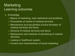 Marketing
Learning outcomes
   Knowledge
     Basics of marketing, main staitments and problems.
     Pecularities of market of medical servicies.
     Mechanisms and pecularities of price formation of
      medical servicies and items.
     Demend of medical servicies and items.
     Mechanisms and methods of advertising of medical
      servicies.
     Leasing in healthcare system.
     Content and characteristics of social marketing.
 