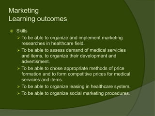 Marketing
Learning outcomes
   Skills
     To be able to organize and implement marketing
      researches in healthcare field.
     To be able to assess demand of medical servicies
      and items, to organize their development and
      advertisment.
     To be able to chose appropriate methods of price
      formation and to form competitive prices for medical
      servicies and items.
     To be able to organize leasing in healthcare system.
     To be able to organize social marketing procedures.
 
