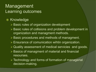 Management
Learning outcomes
   Knowledge
     Basic rules of organization development
     Basic rules of collisions and problem development in
      organization and managment methods.
     Basic procedures and methods of managment.
     Ensurance of comunication wihtin organization.
     Quality assessment of medical servicies and goods.
     Basics of managment of material and financial
      resourses.
     Technology and forms of formation of managerial
      decision-making.
 