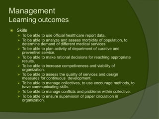 Management
Learning outcomes
   Skills
     To be able to use official healthcare report data.
     To be able to analyze and assess morbidity of population, to
        determine demand of different medical services.
       To be able to plan activity of department of curative and
        preventive service.
       To be able to make rational decisions for reaching appropriate
        results.
       To be able to increase competiveness and viability of
        organization.
       To be able to assess the quality of services and design
        measures for continuous development.
       To be able to manage collectives, to use encourage methods, to
        have communicating skills.
       To be able to manage conflicts and problems within collective.
       To be able to ensure supervision of paper circulation in
        organization.
 