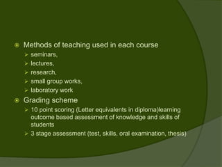    Methods of teaching used in each course
     seminars,
     lectures,
     research,
     small group works,
     laboratory work
   Grading scheme
     10 point scoring (Letter equivalents in diploma)learning
      outcome based assessment of knowledge and skills of
      students
     3 stage assessment (test, skills, oral examination, thesis)
 