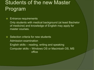 Students of the new Master
Program
   Entrance requirements
    Only students with medical background (at least Bachelor
    of medicine) and knowledge of English may apply for
    master courses.

   Selection criteria for new students
    Admission examination
    English skills – reading, writing and speaking
    Computer skills – Windows OS or Macintosh OS, MS
                        office
 