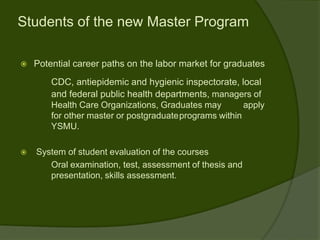 Students of the new Master Program

   Potential career paths on the labor market for graduates
        CDC, antiepidemic and hygienic inspectorate, local
        and federal public health departments, managers of
        Health Care Organizations, Graduates may        apply
        for other master or postgraduateprograms within
        YSMU.

   System of student evaluation of the courses
       Oral examination, test, assessment of thesis and
       presentation, skills assessment.
 