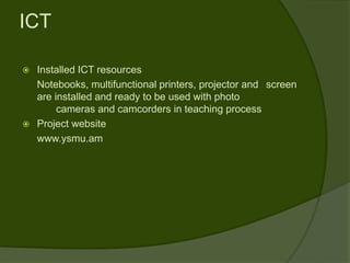 ICT

 Installed ICT resources
  Notebooks, multifunctional printers, projector and screen
  are installed and ready to be used with photo
       cameras and camcorders in teaching process
 Project website
  www.ysmu.am
 