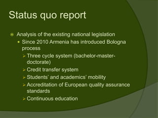Status quo report
   Analysis of the existing national legislation
     Since 2010 Armenia has introduced Bologna
      process
       Three cycle system (bachelor-master-
        doctorate)
       Credit transfer system
       Students’ and academics’ mobility
       Accreditation of European quality assurance
        standards
       Continuous education
 