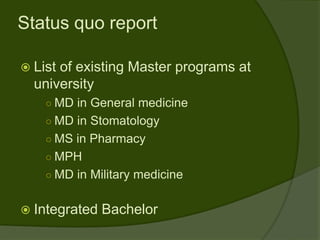 Status quo report

 Listof existing Master programs at
  university
    ○ MD in General medicine
    ○ MD in Stomatology
    ○ MS in Pharmacy
    ○ MPH
    ○ MD in Military medicine


 Integrated   Bachelor
 