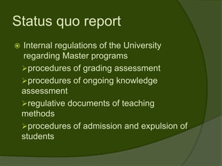 Status quo report
   Internal regulations of the University
    regarding Master programs
    procedures of grading assessment
    procedures of ongoing knowledge
    assessment
    regulative documents of teaching
    methods
    procedures of admission and expulsion of
    students
 