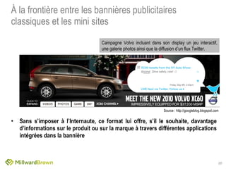 À la frontière entre les bannières publicitaires classiques et les mini sites Sans s’imposer à l’Internaute, ce format lui offre, s’il le souhaite, davantage d’informations sur le produit ou sur la marque à travers différentes applications intégrées dans la bannière Campagne Volvo incluant dans son display un jeu interactif, une galerie photos ainsi que la diffusion d’un flux Twitter. Source : http://googleblog.blogspot.com 