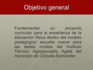 Objetivo general
Fundamentar un proyecto
curricular para la enseñanza de la
educación física dentro del modelo
pedagógico escuela nueva para
las sedes rurales del Instituto
Técnico Agropecuario Agatá del
municipio de Chipatá-Santander.