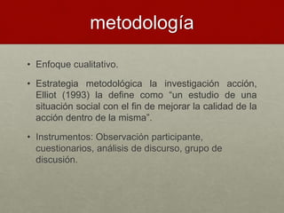 metodología
• Enfoque cualitativo.
• Estrategia metodológica la investigación acción,
Elliot (1993) la define como “un estudio de una
situación social con el fin de mejorar la calidad de la
acción dentro de la misma”.
• Instrumentos: Observación participante,
cuestionarios, análisis de discurso, grupo de
discusión.