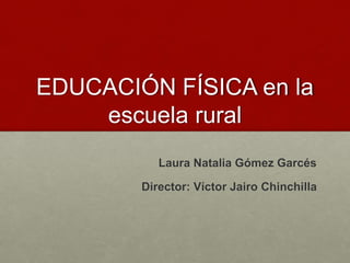 EDUCACIÓN FÍSICA en la 
escuela rural 
Laura Natalia Gómez Garcés 
Director: Víctor Jairo Chinchilla 
 