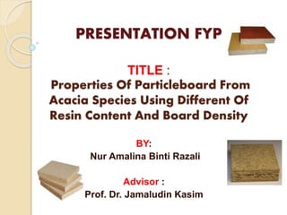 PRESENTATION FYP 
TITLE : 
Properties Of Particleboard From 
Acacia Species Using Different Of 
Resin Content And Board Density 
BY: 
Nur Amalina Binti Razali 
Advisor : 
Prof. Dr. Jamaludin Kasim 
 