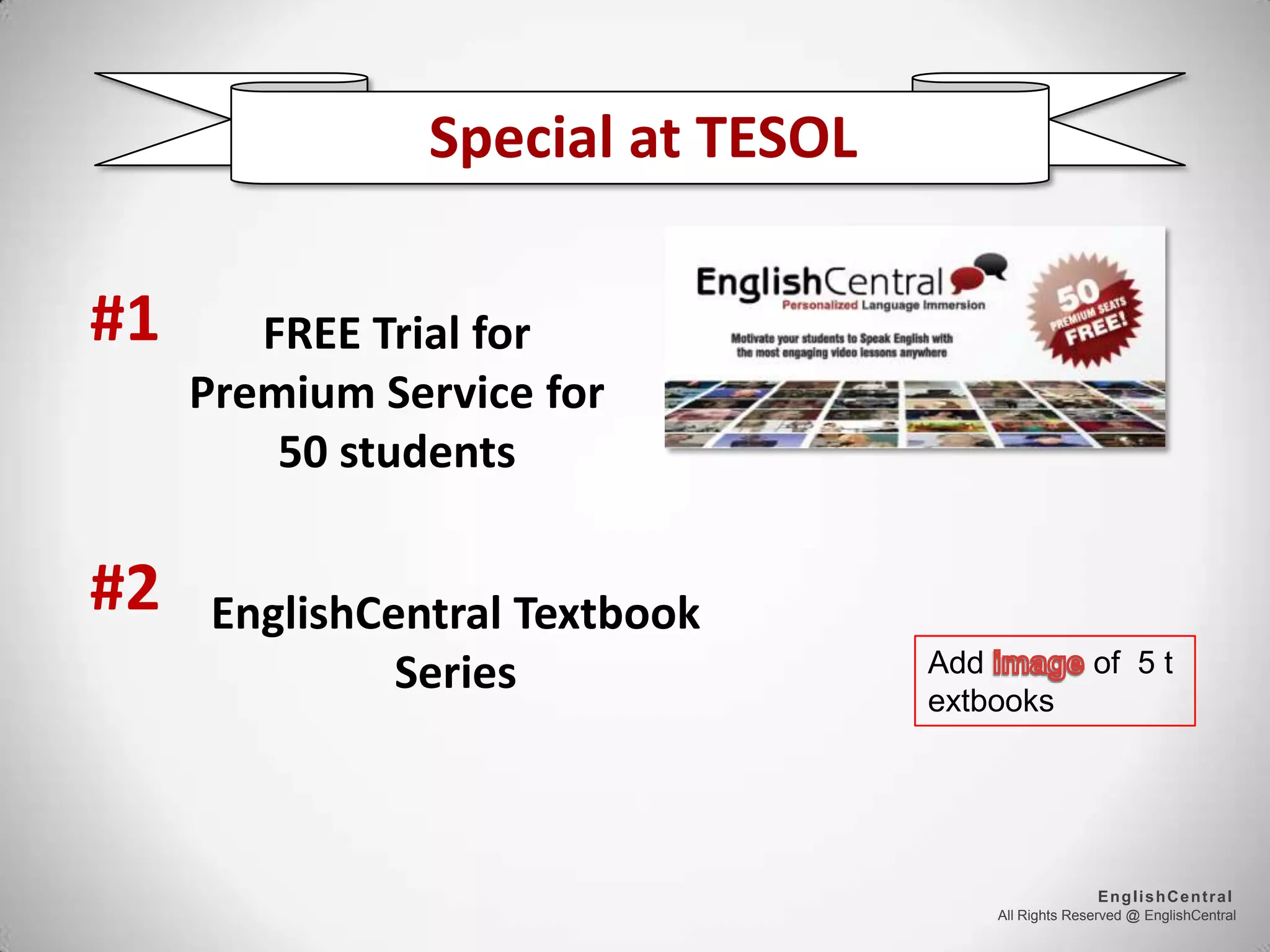 All Rights Reserved @ EnglishCentral
EnglishCentral
Special at TESOL
FREE Trial for
Premium Service for
50 students
EnglishCentral Textbook
Series
#1
#2
Add of 5 t
extbooks
 