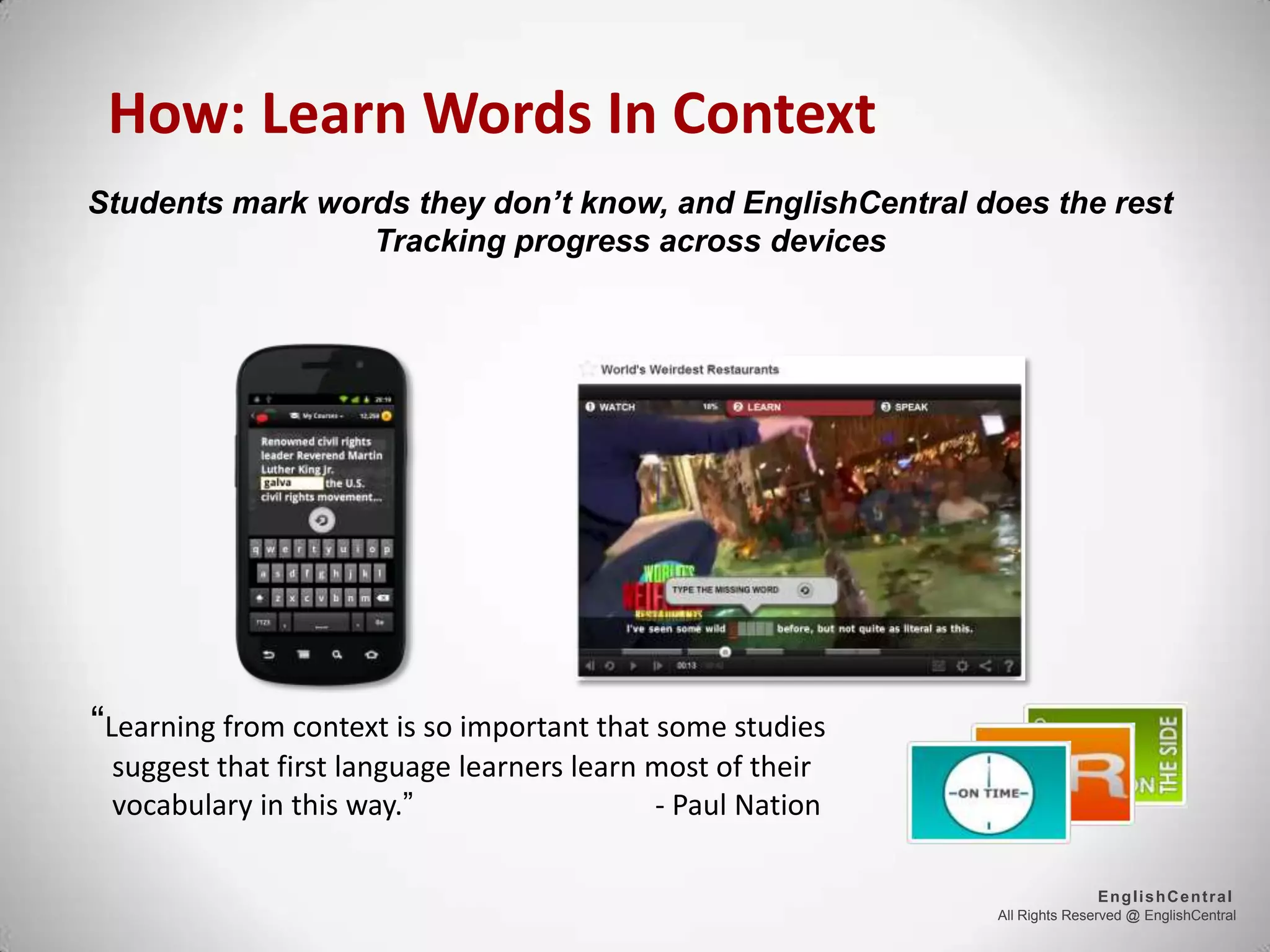 All Rights Reserved @ EnglishCentral
EnglishCentral
How: Learn Words In Context
“Learning from context is so important that some studies
suggest that first language learners learn most of their
vocabulary in this way.” - Paul Nation
Students mark words they don’t know, and EnglishCentral does the rest
Tracking progress across devices
 