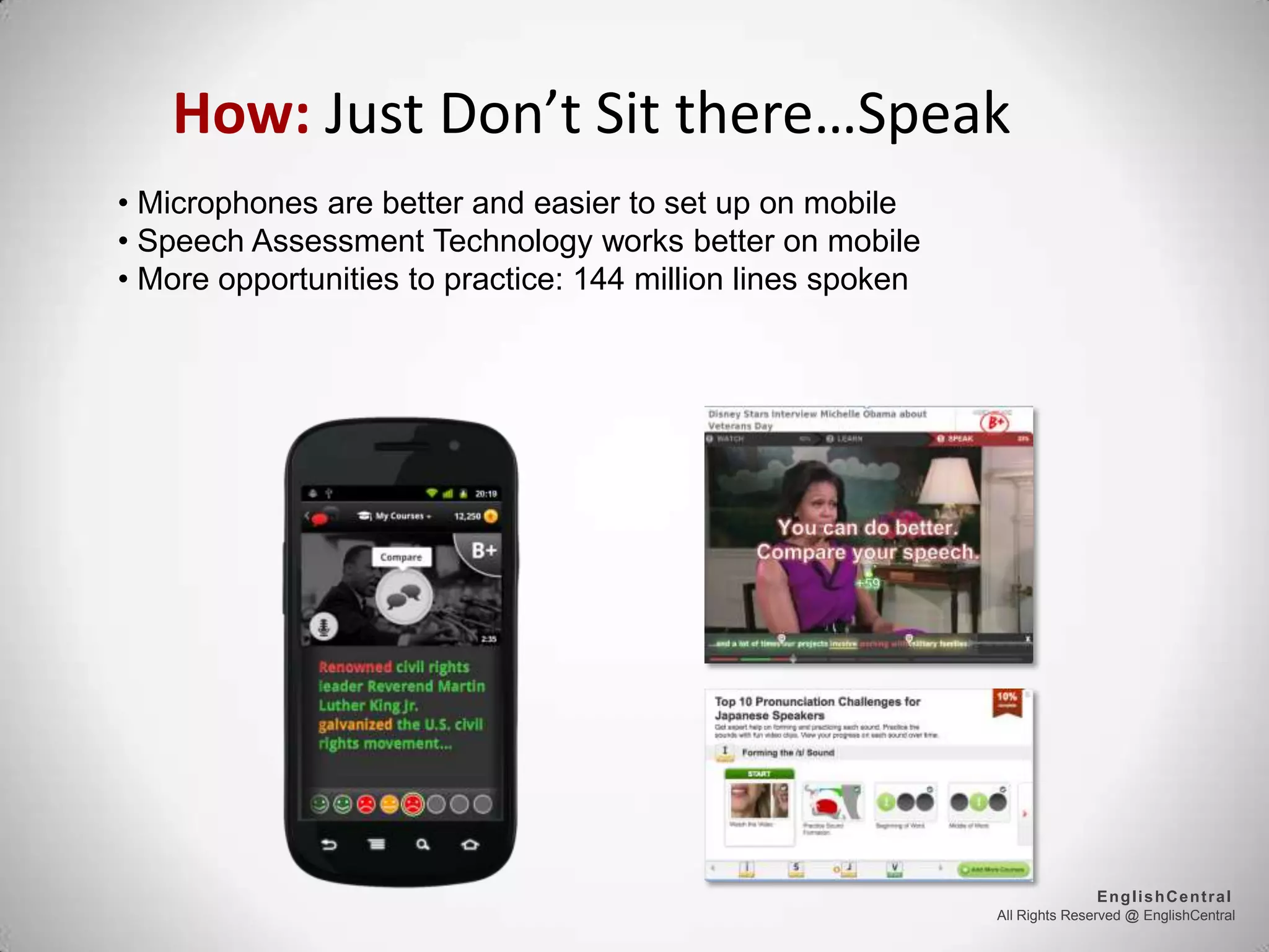 How: Just Don’t Sit there…Speak
All Rights Reserved @ EnglishCentral
EnglishCentral
• Microphones are better and easier to set up on mobile
• Speech Assessment Technology works better on mobile
• More opportunities to practice: 144 million lines spoken
 