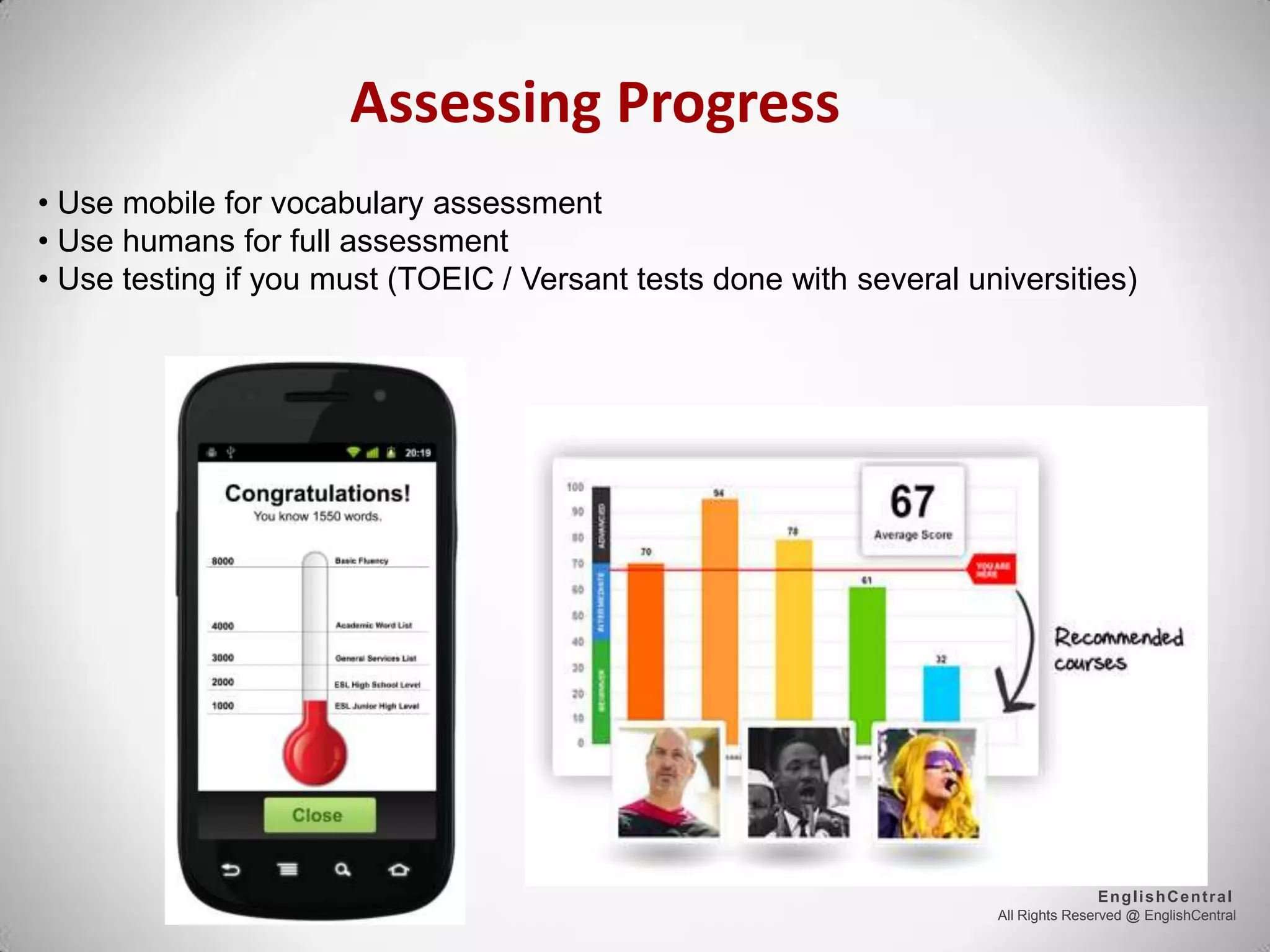 All Rights Reserved @ EnglishCentral
EnglishCentral
Assessing Progress
• Use mobile for vocabulary assessment
• Use humans for full assessment
• Use testing if you must (TOEIC / Versant tests done with several universities)
 