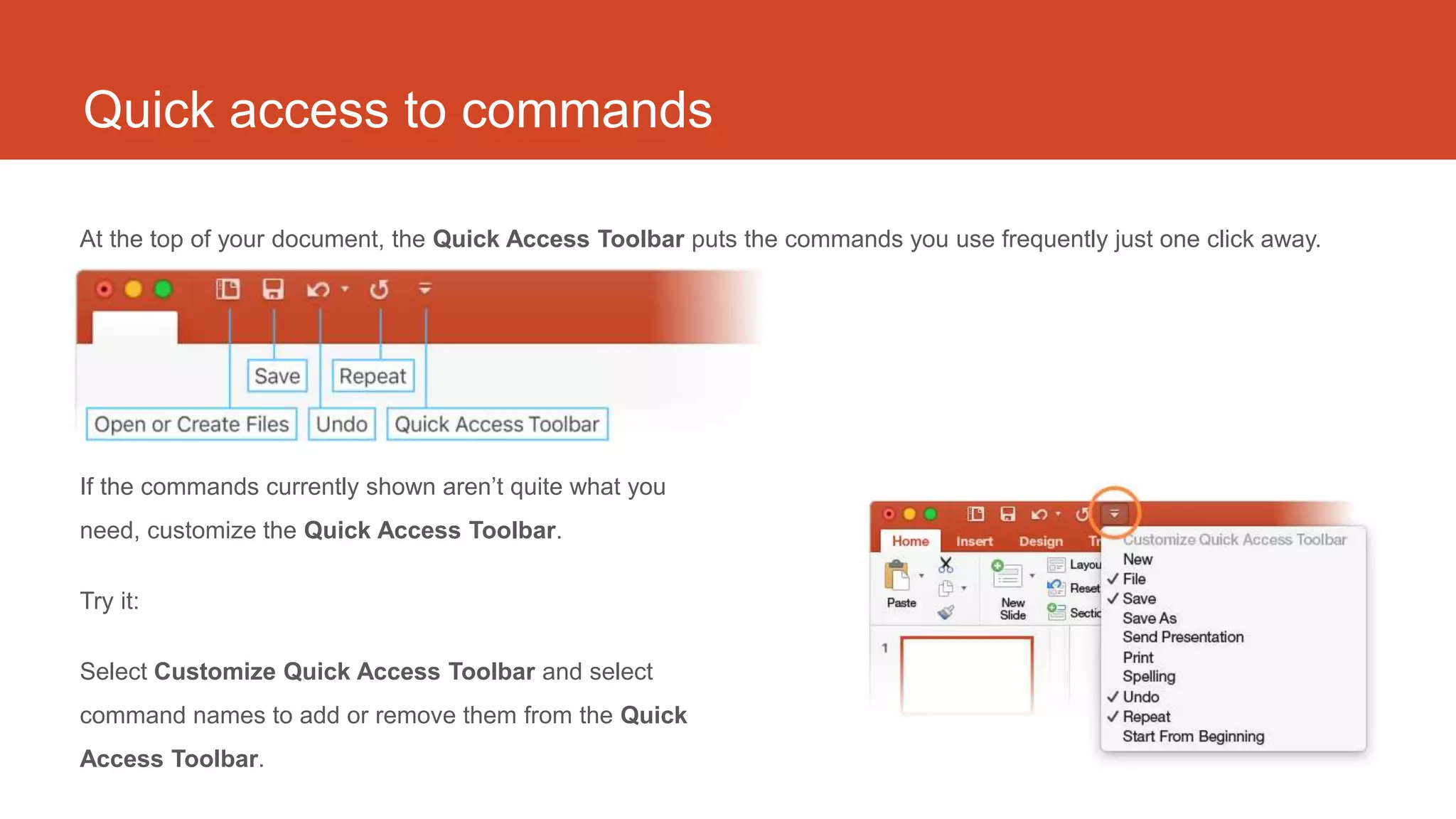 Quick access to commands
At the top of your document, the Quick Access Toolbar puts the commands you use frequently just one click away.
If the commands currently shown aren’t quite what you
need, customize the Quick Access Toolbar.
Try it:
Select Customize Quick Access Toolbar and select
command names to add or remove them from the Quick
Access Toolbar.
 