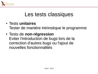 Les tests classiques 
● Tests unitaires 
Tester de manière intrinsèque le programme 
● Tests de non-régression 
Eviter l'introduction de bugs lors de la 
correction d'autres bugs ou l'ajout de 
nouvelles fonctionnalités 
Syloé - 2014 
 