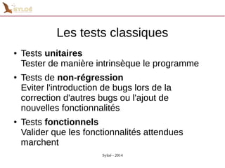 Les tests classiques 
● Tests unitaires 
Tester de manière intrinsèque le programme 
● Tests de non-régression 
Eviter l'introduction de bugs lors de la 
correction d'autres bugs ou l'ajout de 
nouvelles fonctionnalités 
● Tests fonctionnels 
Valider que les fonctionnalités attendues 
marchent 
Syloé - 2014 
 