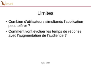 Limites 
● Combien d'utilisateurs simultanés l'application 
peut tolérer ? 
● Comment vont évoluer les temps de réponse 
avec l'augmentation de l'audience ? 
Syloé - 2014 
 