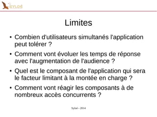 Limites 
● Combien d'utilisateurs simultanés l'application 
peut tolérer ? 
● Comment vont évoluer les temps de réponse 
avec l'augmentation de l'audience ? 
● Quel est le composant de l'application qui sera 
le facteur limitant à la montée en charge ? 
● Comment vont réagir les composants à de 
nombreux accès concurrents ? 
Syloé - 2014 
 