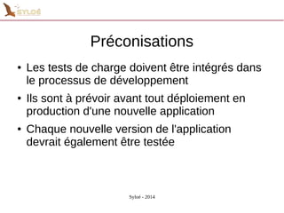 Préconisations 
● Les tests de charge doivent être intégrés dans 
le processus de développement 
● Ils sont à prévoir avant tout déploiement en 
production d'une nouvelle application 
● Chaque nouvelle version de l'application 
devrait également être testée 
Syloé - 2014 
 