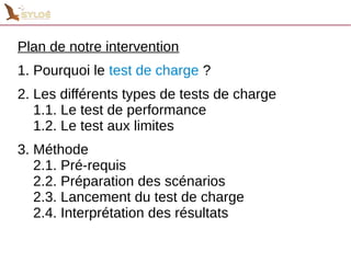 Plan de notre intervention 
1. Pourquoi le test de charge ? 
2. Les différents types de tests de charge 
1.1. Le test de performance 
1.2. Le test aux limites 
3. Méthode 
2.1. Pré-requis 
2.2. Préparation des scénarios 
2.3. Lancement du test de charge 
2.4. Interprétation des résultats 
 